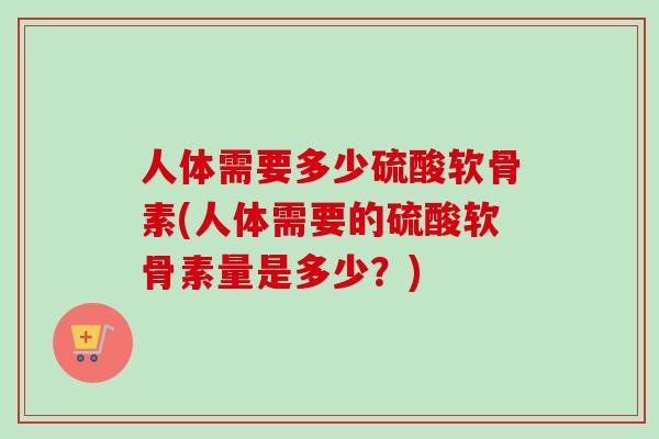 人体需要多少硫酸软骨素(人体需要的硫酸软骨素量是多少？)