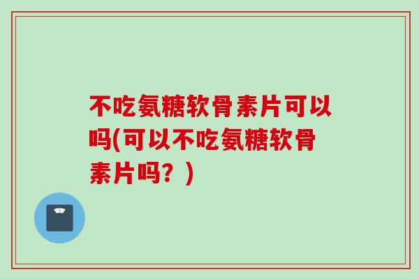 不吃氨糖软骨素片可以吗(可以不吃氨糖软骨素片吗？)