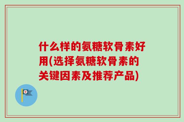 什么样的氨糖软骨素好用(选择氨糖软骨素的关键因素及推荐产品)