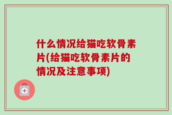 什么情况给猫吃软骨素片(给猫吃软骨素片的情况及注意事项)