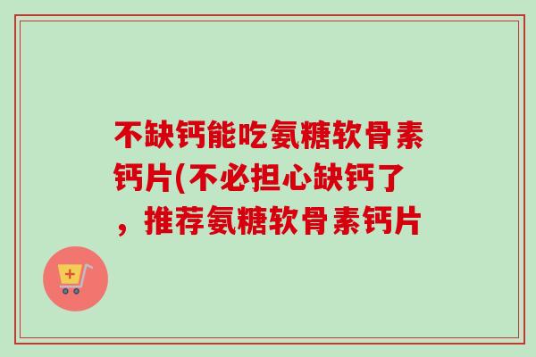 不缺钙能吃氨糖软骨素钙片(不必担心缺钙了，推荐氨糖软骨素钙片