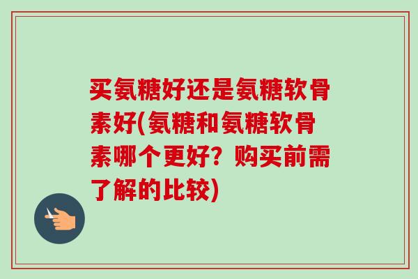 买氨糖好还是氨糖软骨素好(氨糖和氨糖软骨素哪个更好?购买前需了解的比较) 买氨糖好还是氨糖软骨素好(氨糖和氨糖软骨素哪个更好?购买前需了解的比较)