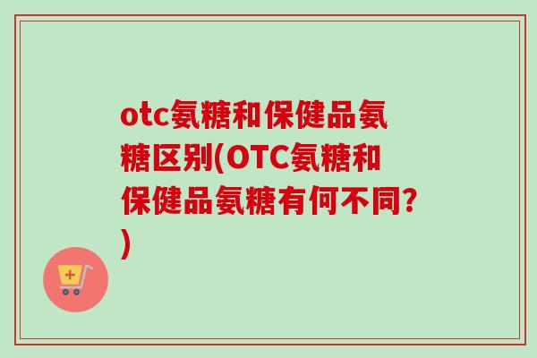 otc氨糖和保健品氨糖区别(OTC氨糖和保健品氨糖有何不同?) otc氨糖和保健品氨糖区别(OTC氨糖和保健品氨糖有何不同?)
