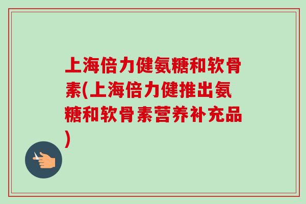 上海倍力健氨糖和软骨素(上海倍力健推出氨糖和软骨素营养补充品)