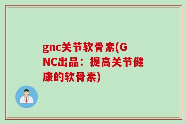 gnc关节软骨素(GNC出品：提高关节健康的软骨素)