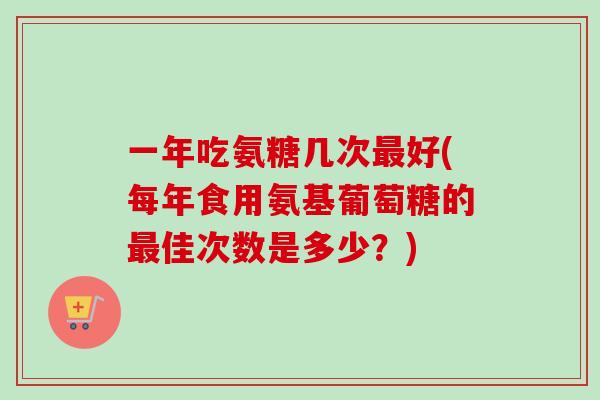 一年吃氨糖几次最好(每年食用氨基葡萄糖的最佳次数是多少？)