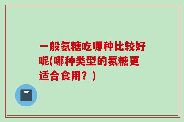 一般氨糖吃哪种比较好呢(哪种类型的氨糖更适合食用？)