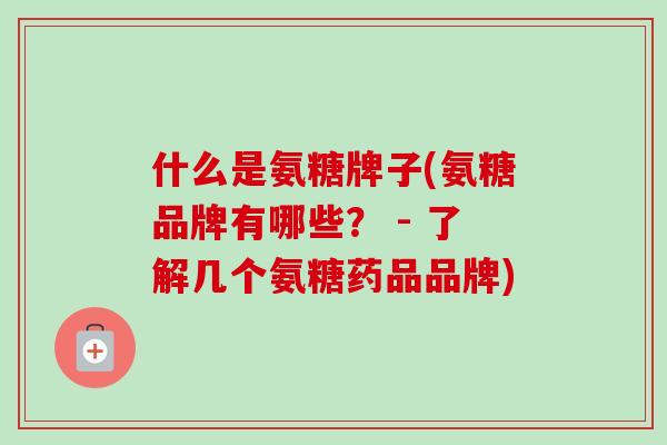 什么是氨糖牌子(氨糖品牌有哪些？ - 了解几个氨糖药品品牌)