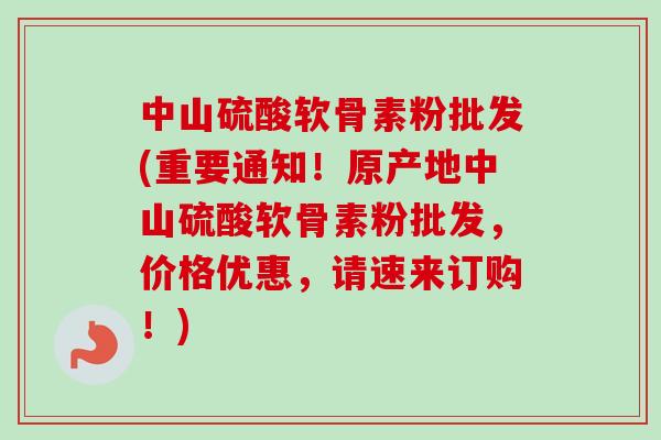 中山硫酸软骨素粉批发(重要通知！原产地中山硫酸软骨素粉批发，价格优惠，请速来订购！)