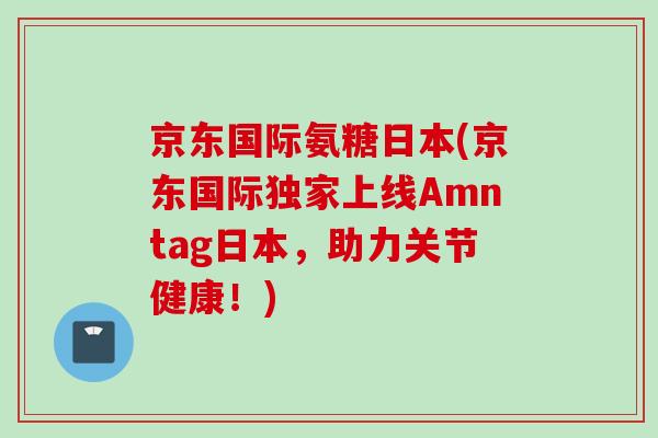 京东国际氨糖日本(京东国际独家上线Amntag日本，助力关节健康！)