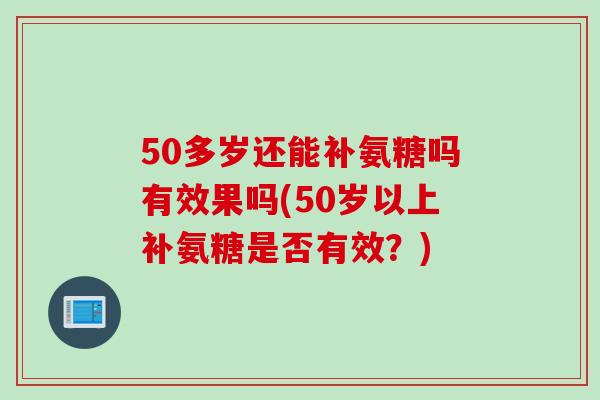 50多岁还能补氨糖吗有效果吗(50岁以上补氨糖是否有效？)