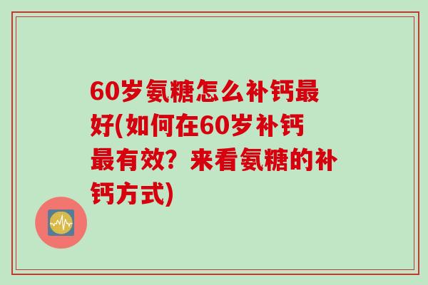 60岁氨糖怎么补钙好(如何在60岁补钙有效?来看氨糖的补钙方式) 60岁氨糖怎么补钙好(如何在60岁补钙有效?来看氨糖的补钙方式)