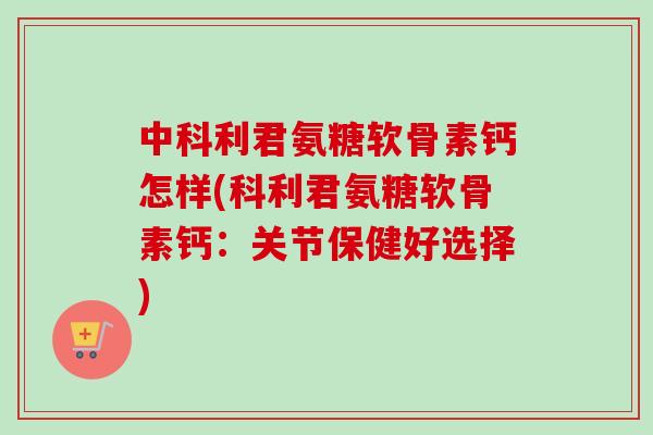 中科利君氨糖软骨素钙怎样(科利君氨糖软骨素钙：关节保健好选择)