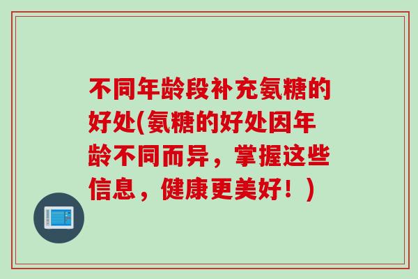 不同年龄段补充氨糖的好处(氨糖的好处因年龄不同而异，掌握这些信息，健康更美好！)
