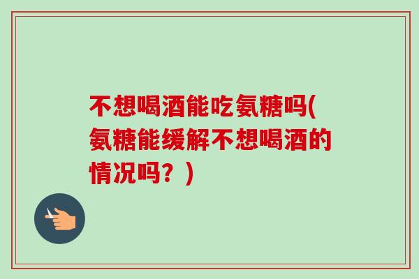 不想喝酒能吃氨糖吗(氨糖能缓解不想喝酒的情况吗？)