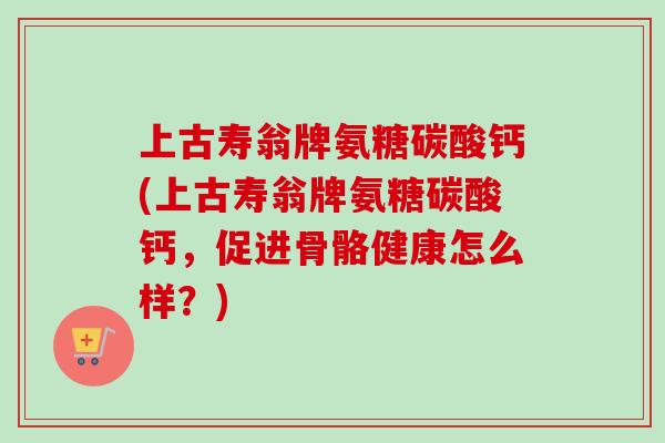 上古寿翁牌氨糖碳酸钙(上古寿翁牌氨糖碳酸钙,促进骨骼健康怎么样?) 上古寿翁牌氨糖碳酸钙(上古寿翁牌氨糖碳酸钙,促进骨骼健康怎么样?)