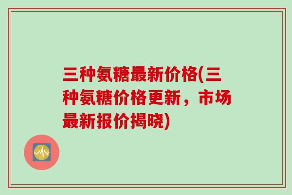 三种氨糖新价格(三种氨糖价格更新，市场新报价揭晓)
