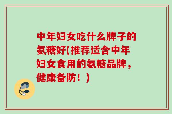 中年妇女吃什么牌子的氨糖好(推荐适合中年妇女食用的氨糖品牌，健康备防！)