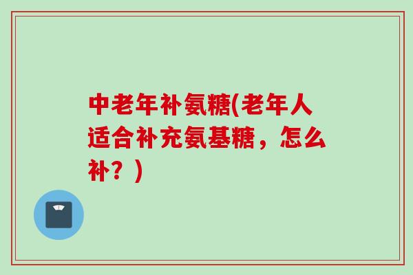 中老年补氨糖(老年人适合补充氨基糖,怎么补?) 中老年补氨糖(老年人适合补充氨基糖,怎么补?)