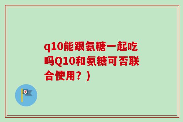 q10能跟氨糖一起吃吗Q10和氨糖可否联合使用？)