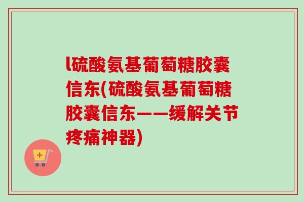 l硫酸氨基葡萄糖胶囊信东(硫酸氨基葡萄糖胶囊信东——缓解关节疼痛神器)