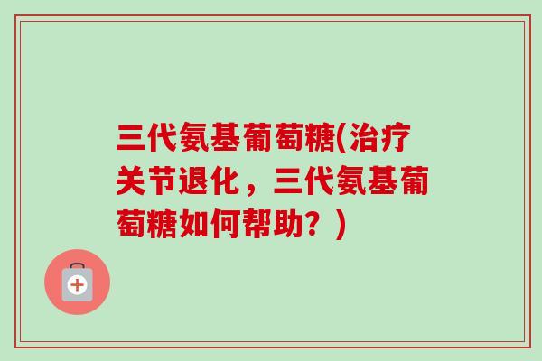 三代氨基葡萄糖(治疗关节退化，三代氨基葡萄糖如何帮助？)