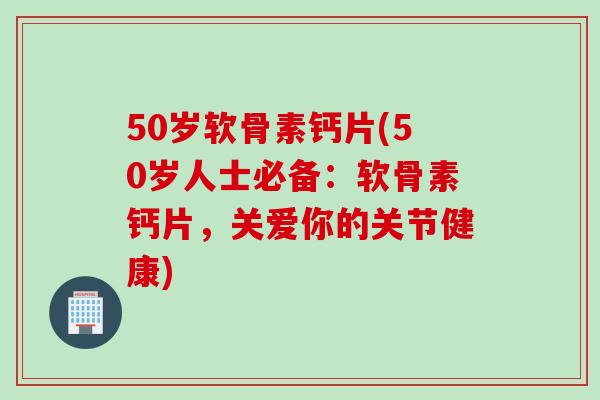 50岁软骨素钙片(50岁人士必备：软骨素钙片，关爱你的关节健康)