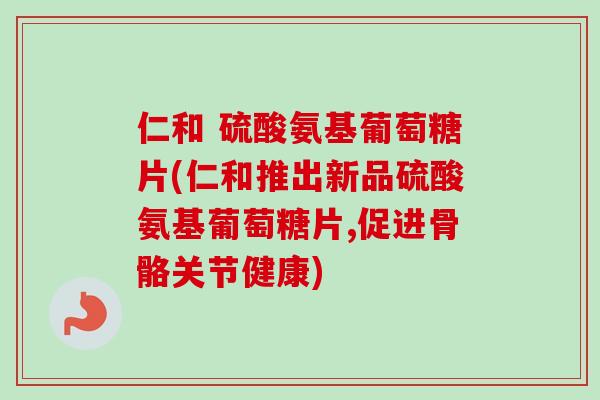 仁和 硫酸氨基葡萄糖片(仁和推出新品硫酸氨基葡萄糖片,促进骨骼关节健康)