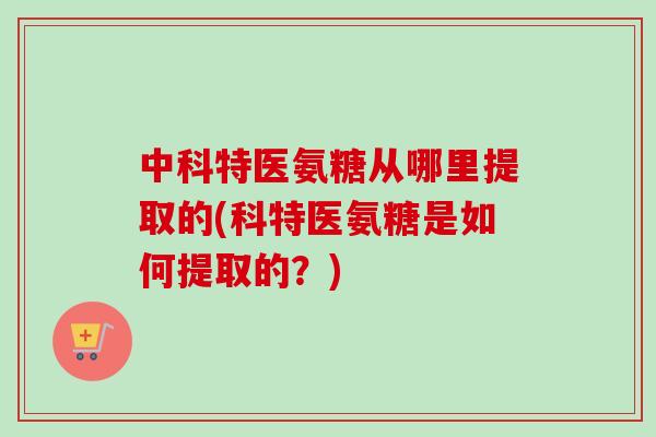 中科特医氨糖从哪里提取的(科特医氨糖是如何提取的？)