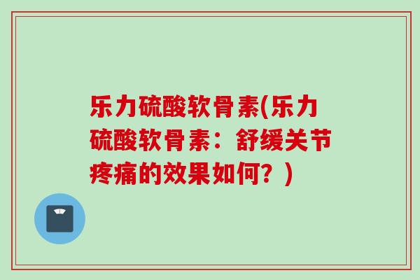 乐力硫酸软骨素(乐力硫酸软骨素：舒缓关节疼痛的效果如何？)