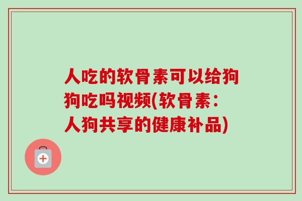 人吃的软骨素可以给狗狗吃吗视频(软骨素：人狗共享的健康补品)