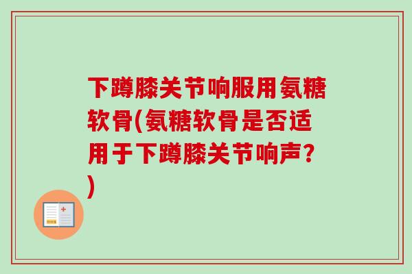 下蹲膝关节响服用氨糖软骨(氨糖软骨是否适用于下蹲膝关节响声？)