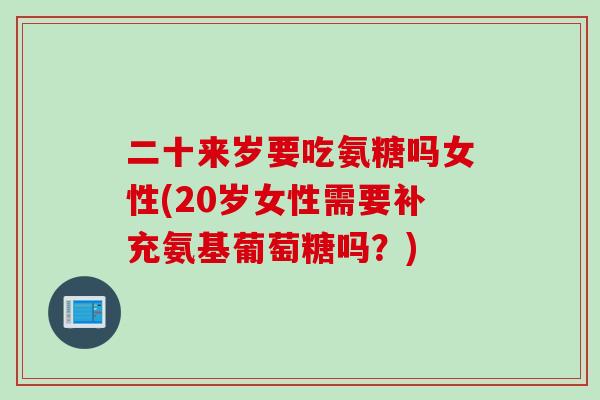 二十来岁要吃氨糖吗女性(20岁女性需要补充氨基葡萄糖吗？)