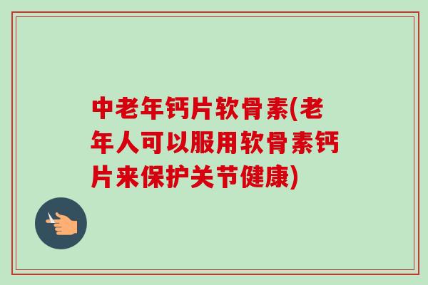 中老年钙片软骨素(老年人可以服用软骨素钙片来保护关节健康)