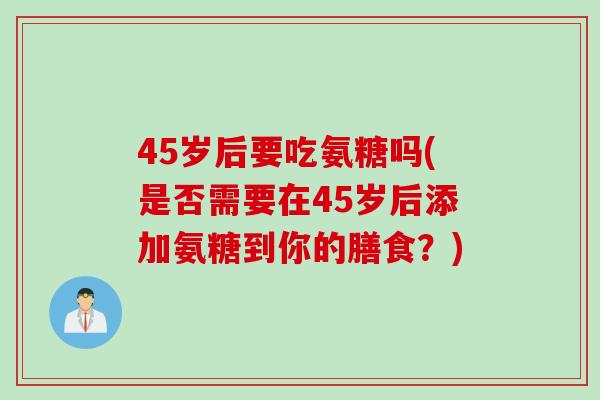 45岁后要吃氨糖吗(是否需要在45岁后添加氨糖到你的膳食？)
