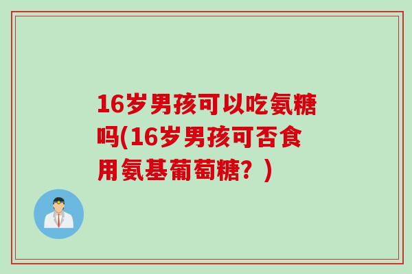 16岁男孩可以吃氨糖吗(16岁男孩可否食用氨基葡萄糖？)