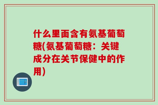 什么里面含有氨基葡萄糖(氨基葡萄糖：关键成分在关节保健中的作用)