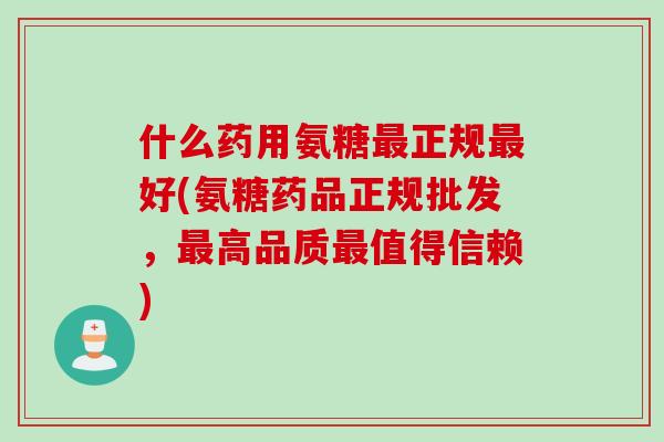 什么药用氨糖最正规最好(氨糖药品正规批发，最高品质最值得信赖)