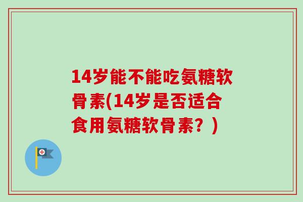 14岁能不能吃氨糖软骨素(14岁是否适合食用氨糖软骨素？)