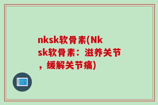 nksk软骨素(Nksk软骨素：滋养关节，缓解关节痛)