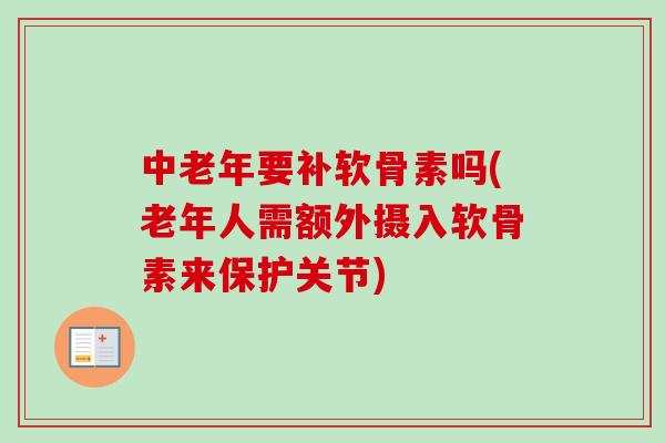 中老年要补软骨素吗(老年人需额外摄入软骨素来保护关节)