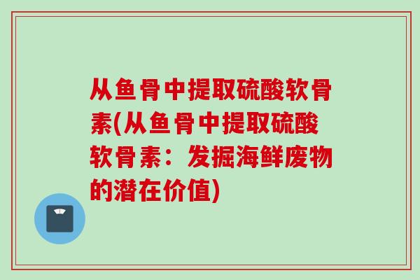 从鱼骨中提取硫酸软骨素(从鱼骨中提取硫酸软骨素：发掘海鲜废物的潜在价值)