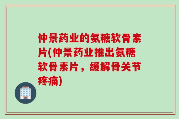 仲景药业的氨糖软骨素片(仲景药业推出氨糖软骨素片，缓解骨关节疼痛)
