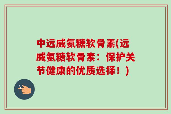 中远威氨糖软骨素(远威氨糖软骨素：保护关节健康的优质选择！)