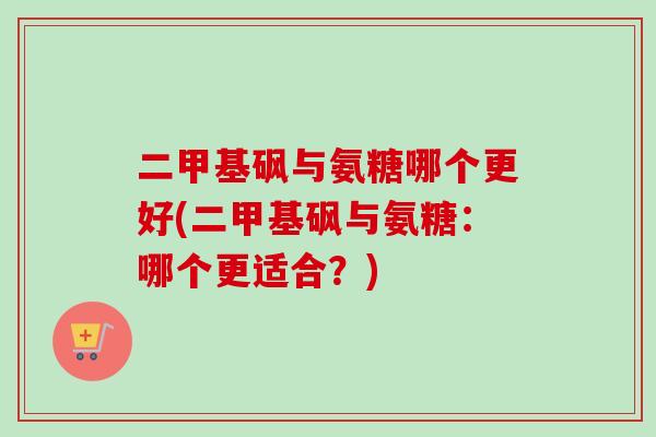 二甲基砜与氨糖哪个更好(二甲基砜与氨糖：哪个更适合？)
