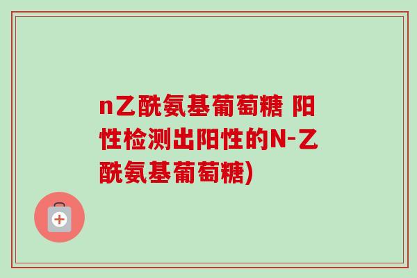 n乙酰氨基葡萄糖 阳性检测出阳性的N-乙酰氨基葡萄糖)