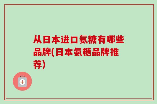 从日本进口氨糖有哪些品牌(日本氨糖品牌推荐)