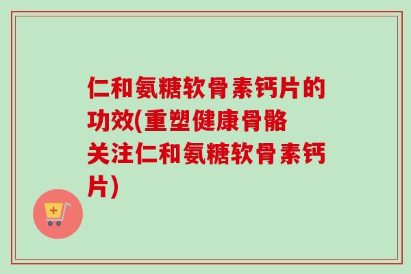 仁和氨糖软骨素钙片的功效(重塑健康骨骼 关注仁和氨糖软骨素钙片)