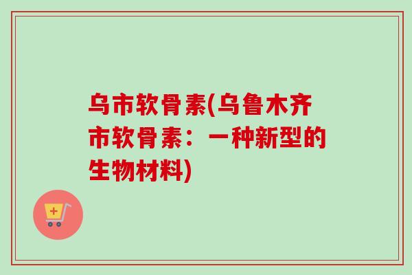 乌市软骨素(乌鲁木齐市软骨素：一种新型的生物材料)
