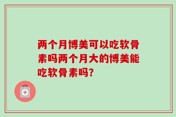 两个月博美可以吃软骨素吗两个月大的博美能吃软骨素吗？